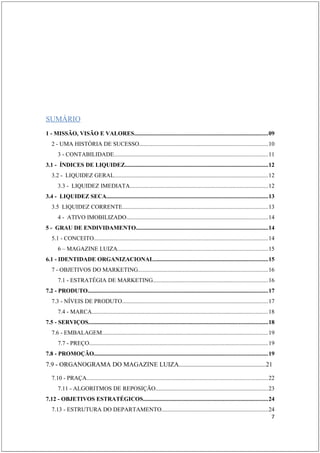 ESUMO INDICATIVO
SUMÁRIO
1 - MISSÃO, VISÃO E VALORES.........................................................................................09
   2 - UMA HISTÓRIA DE SUCESSO.....................................................................................10
       3 - CONTABILIDADE......................................................................................................11
3.1 - ÍNDICES DE LIQUIDEZ...............................................................................................12
   3.2 - LIQUIDEZ GERAL......................................................................................................12
       3.3 - LIQUIDEZ IMEDIATA............................................................................................12
3.4 - LIQUIDEZ SECA...........................................................................................................13
   3.5 LIQUIDEZ CORRENTE.................................................................................................13
       4 - ATIVO IMOBILIZADO..............................................................................................14
5 - GRAU DE ENDIVIDAMENTO........................................................................................14
   5.1 - CONCEITO....................................................................................................................14
       6 – MAGAZINE LUIZA....................................................................................................15
6.1 - IDENTIDADE ORGANIZACIONAL............................................................................15
   7 - OBJETIVOS DO MARKETING......................................................................................16
       7.1 - ESTRATÉGIA DE MARKETING............................................................................16
7.2 - PRODUTO........................................................................................................................17
   7.3 - NÍVEIS DE PRODUTO.................................................................................................17
       7.4 - MARCA.....................................................................................................................18
7.5 - SERVIÇOS.......................................................................................................................18
   7.6 - EMBALAGEM..............................................................................................................19
       7.7 - PREÇO.......................................................................................................................19
7.8 - PROMOÇÃO...................................................................................................................19
7.9 - ORGANOGRAMA DO MAGAZINE LUIZA......................................................21

   7.10 - PRAÇA........................................................................................................................22
       7.11 - ALGORITMOS DE REPOSIÇÃO...........................................................................23
7.12 - OBJETIVOS ESTRATÉGICOS...................................................................................24
   7.13 - ESTRUTURA DO DEPARTAMENTO.......................................................................24
                                                                                                           7
 