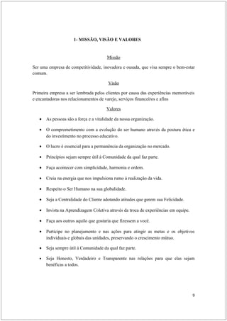 1- MISSÃO, VISÃO E VALORES


                                        Missão

Ser uma empresa de competitividade, inovadora e ousada, que visa sempre o bem-estar
comum.

                                        Visão

Primeira empresa a ser lembrada pelos clientes por causa das experiências memoráveis
e encantadoras nos relacionamentos de varejo, serviços financeiros e afins

                                       Valores

   •   As pessoas são a força e a vitalidade da nossa organização.

   •   O comprometimento com a evolução do ser humano através da postura ética e
       do investimento no processo educativo.

   •   O lucro é essencial para a permanência da organização no mercado.

   •   Princípios sejam sempre útil á Comunidade da qual faz parte.

   •   Faça acontecer com simplicidade, harmonia e ordem.

   •   Creia na energia que nos impulsiona rumo á realização da vida.

   •   Respeito o Ser Humano na sua globalidade.

   •   Seja a Centralidade do Cliente adotando atitudes que gerem sua Felicidade.

   •   Invista na Aprendizagem Coletiva através da troca de experiências em equipe.

   •   Faça aos outros aquilo que gostaria que fizessem a você.

   •   Participe no planejamento e nas ações para atingir as metas e os objetivos
       individuais e globais das unidades, preservando o crescimento mútuo.

   •   Seja sempre útil á Comunidade da qual faz parte.

   •   Seja Honesto, Verdadeiro e Transparente nas relações para que elas sejam
       benéficas a todos.




                                                                                      9
 