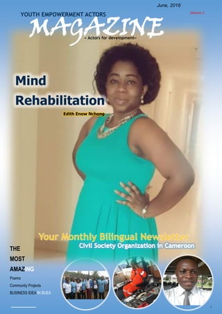 1
Volume 1
June, 2018
MAGAZINE
YOUTH EMPOWERMENT ACTORS
« Actors for development»
THE
MOST
AMAZING
Poems
Community Projects
BUSINESS IDEA IN BUEA
Mind
Rehabilitation
Edith Enow Nchong
 