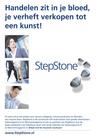 Handelen zit in je bloed,
je verheft verkopen tot
een kunst!




En soms wil je iets anders; een nieuwe uitdaging, nieuwe producten en diensten…
een nieuwe baan. StepStone is dé carrièresite met leuke banen voor goede salesmensen.
Salesmagazine.nl en Marcommagazine.nl zijn nu partners van StepStone. Dus de
leuke salesbanen van StepStone staan ook op de websites van Salesmagazine.nl
en Marcommagazine.nl. Bekijk snel de nieuwste vacatures!

www.StepStone.nl
 