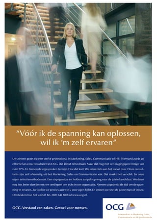 “Vóór ik de spanning kan oplossen,
         wil ik ’m zelf ervaren”
Uw zinnen gezet op een sterke professional in Marketing, Sales, Communicatie of HR? Niemand zoekt zo
effectief als een consultant van OCG. Dat klinkt zelfvoldaan. Maar dat mag met een slagingspercentage van
ruim 97%. En binnen de afgesproken termijn. Hoe dat kan? We laten niets aan het toeval over. Onze consul-
tants zijn zelf afkomstig uit het Marketing, Sales en Communicatie vak. Dat maakt het verschil. En onze
eigen selectiemethode ook. Een stapsgewijze en heldere aanpak op weg naar de juiste kandidaat. We doen
nog iets beter dan de rest: we verdiepen ons écht in uw organisatie. Nemen uitgebreid de tijd om de span-
ning te ervaren. Zo voelen we precies aan wie u voor ogen hebt. En vinden we snel de juiste man of vrouw.
Ontdekken hoe het werkt? Tel. (020) 644 8868 of www.ocg.nl.



OCG. Verstand van zaken. Gevoel voor mensen.
 