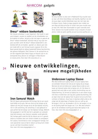 gadgets

                                                                       Spotify
                                                                       Na lang wachten nu dan ook in Nederland! Al je muziek waar
                                                                       je maar wilt direct beschikbaar met Spotify. Spotify is te zien
                                                                       als jouw eigen muziek bibliotheek maar dan met meer dan
                                                                       8 miljoen tracks. Creëer je eigen playlists door middel van
                                                                       een drag-and-drop principe en luister naar jouw muziek waar
                                                                       je maar wilt. Niet meer downloaden en geen overvolle hard
                                                                       drive. Gewoon live muziek luisteren via je computer of smart
     Dresz® rekbare boekenkaft                                         phone. Creëer je gratis spotify account op www.spotify.com
     Het nieuwe schooljaar is weer begonnen. Dat houdt in weer
     uren knippen, vouwen en plakken om de schoolboeken van
     de kinderen te kaften. Verspil je tijd niet lager en gebruik de
     Dresz® rekbare boekenkaft. Voortaan heb je nog maar een
     paar seconden werk! De Dresz® rekbare boekenkaft is een
     textiele kaft die om boeken, agenda’s en albums past met
     een harde kaft en een formaat tussen ongeveer A5 en A4.
     Naast gemak biedt de rekbare boekenkaft betere bescherming
     dan gewoon kaftpapier! Vies? Gewoon in de wasmachine en
     om het volgende boek! Naast hippe uni kleuren zijn er uit-
     eenlopende fancy dessins te verkrijgen in felle kleuren
     en stoere prints. Voor meer info www.dresz.nl




24
     Nie u w e o n t w i k k e l i n g en,
                                                          n i e u w e m o g e l ijkheden
                                                                       Undercover Laptop Sleeve
                                                                       Met deze Undercover Laptop Sleeve om jouw laptop heen
                                                                       zal werkelijk niemand zien dat jij een laptop bij je draagt.
                                                                       Wanneer jij met de Undercover Laptop Sleeve onder je arm
                                                                       loopt zal niemand weten dat je laptop erin zit. De sleeve is
                                                                       gevoerd met rood zijde en een zachte schuimvulling voor ex-
                                                                       trabescherming. Je vervoert je laptop dus in een stoere incog-
                                                                       nito hoes en biedt hem ook nog eens goede bescherming. Om
                                                                       je eigen draai aan de laptop hoes te geven kun je op de hoes
     Iron Samurai Watch                                                schrijven of tekenen. Jouw hoes is daarmee altijd uniek en de
     Met dit Japans geïnspireerde LED horloge heb je een opval-        enige met de tekeningen of teksten die je er zelf op zet.
     lend klokje om je pols. Met een druk op het knopje op de          De lengte is 39,2 cm, de breedte is 29 cm, de hoogte is 4 cm
     zijkant van het pols horloge zie je de tijd digitaal verschij-    en de sluiting heeft een lengte van 7 cm. Met deze afmetin-
     nen in LED verlichting. De verlichting is rood gekleurd en        gen en de verstelbare sluiting past bijna elke laptop in de
     past perfect bij het design van het digitale horloge. Wellicht    hoes. Voor meer info www.megagadgets.nl
     het grappigste is het feit dat het is gemaakt van verkoold
     staal dat eveneens voor Samurai zwaarden wordt gebruikt.
     Het horloge geeft zowel de tijd als datum aan en is gemak-
     kelijk te verstellen door een aantal schakels te verwijderen.
     Een stijlvol, functioneel en mooi vormgegeven horloge. Een
     ware eyecatcher waar je tijd en datum op terug kunt vinden
     op een wel heel innovatieve manier!
     Voor meer info www.megagadgets.nl
 