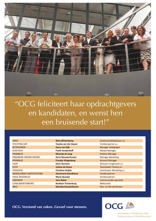 “OCG feliciteert haar opdrachtgevers
     en kandidaten, en wenst hen
         een bruisende start!”

ONVZ                           Shira	
  Winterkamp             Communica-eadviseur	
  a.i.
STICHTING	
  AAP               Yvanka	
  van	
  der	
  Zwaan   Fondsenwerver	
  a.i.
BETERHOREN                     Harry	
  van	
  Dijk            Manager	
  Ves-gingen
SENSITECH                      Frank	
  Vondenhoﬀ              Market	
  Manager
PROBIBLIO                      Miranda	
  de	
  Jong           Product	
  Manager
RABOBANK	
  IJMOND	
  NOORD    Karin	
  Nieuwenhuizen          Manager	
  Marke-ng
PROBIBLIO                      Froukje	
  Vliegenberg          Account	
  Manager
CAOP                           Doris	
  Vermeer                Adviseur	
  Congressen	
  a.i.
ECCO                           Juliana	
  de	
  Sousa          Teamleader	
  Finance	
  a.i.
SYNGENTA                       ChrisFne	
  Strijbis            Coördinator	
  Marke-ng	
  a.i.
NEDERLANDSE	
  HARTSTICHTING   Annemarie	
  Brandhorst         Fondsenwerver
HAGA	
  ZIEKENHUIS             Maria	
  Quanjer                Fondsenwerver
GREENERY                       Vera	
  Naber                   Communica-e	
  specialist
CONSUMENTENBOND                BasFaan	
  Trotsenburg          Webanalist
NBTC                           Marieke	
  Kouwenhoven          Pers-­‐	
  en	
  PR	
  coördinator




OCG. Verstand van zaken. Gevoel voor mensen.
 