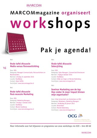 M A R C O M magazine organiseert

     work shop s
                                                  Pak je agenda!
     Wat:                                                    Wat:

     Ovale tafel discussie                                   Ovale tafel discussie
     Media versus Persvoorlichting                           Sales@ting
16
     Door: OCG                                               Door: OCG
     Doelgroep: Managers Communicatie, Persvoorlichters en   Doelgroep: Sales Managers, Commercieel Directeuren
     Woordvoerders                                           Wanneer: vrijdag 8 oktober 2010
     Wanneer: dinsdag 21 september 2010                      Locatie: Hoofddorp
     Locatie: Hoofddorp                                      Contact: Eefje van Ingen en Renske Kallenberg
     Contact: Arjan Hoffer                                   Inschrijven: www.marcommagazine.nl
     Inschrijven: www.marcommagazine.nl
                                                             Wat:
     Wat:
                                                             Seminar Marketing aan de top
     Ovale tafel discussie                                   Hoe creëer ik meer impact binnen
     Post-recessie Marketing                                 mijn organisatie?
     Door: OCG
                                                             Door: Vrije Universiteit van Amsterdam en OCG
     Doelgroep: Marketing Managers
                                                             Doelgroep: Marketeers, Marketing Managers
     Wanneer: dinsdag 5 oktober 2010
                                                             Wanneer: donderdag 20 januari 2011
     Locatie: Hoofddorp
                                                             Locatie: Amsterdam
     Contact: Wouter Goedkoop
                                                             Contact: Renske Kallenberg
     Inschrijven: www.marcommagazine.nl
                                                             Inschrijven: www.marcommagazine.nl




     Meer informatie over het bijwonen en programma van onze workshops via 020 – 644 88 68
 
