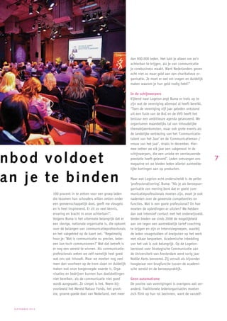 dan 900.000 leden. Het lukt je alleen om zo’n
                                                                      achterban te krijgen, als je van communicatie
                                                                      je corebusiness maakt. Want Nederlanders geven
                                                                      echt niet zo maar geld aan een charitatieve or-
                                                                      ganisatie. Je moet er wel om vragen en duidelijk
                                                                      maken waarom je hun geld nodig hebt!”

                                                                      In de schijnwerpers
                                                                      Kijkend naar Logeion zegt Buma er trots op te
                                                                      zijn wat de vereniging allemaal al heeft bereikt.
                                                                      “Toen de vereniging vijf jaar geleden ontstond
                                                                      uit een fusie van de BvC en de VVO heeft het
                                                                      bestuur een ambitieuze agenda gelanceerd. We
                                                                      organiseren maandelijks tal van inhoudelijke
                                                                      themabijeenkomsten, maar ook grote events als
                                                                      de landelijke verkiezing van het ‘Communicatie-
                                                                      talent van het Jaar’ en de ‘Communicatieman-/
                                                                      vrouw van het jaar’, straks in december. Hier-
                                                                      mee zetten we elk jaar een vakgenoot in de


nbod voldoet
                                                                      schijnwerpers, die een unieke en vernieuwende
                                                                      prestatie heeft geleverd”. Leden ontvangen ons        7
                                                                      magazine en we bieden leden allerlei aantrekke-
                                                                      lijke kortingen aan op producten.


an je te binden                                                       Maar wat Logeion echt onderscheidt is de peiler
                                                                      ‘professionalisering’. Buma: “Als je als beroepsor-
                                                                      ganisatie van mening bent dat er goeie com-
                  100 procent in te zetten voor een groep leden       municatieprofessionals moeten zijn, moet je ook
                  die tezamen hun schouders willen zetten onder       nadenken over de gewenste competenties en
                  een gemeenschappelijk doel, geeft me vleugels       functies. Wat is een goeie professional? En hoe
                  en is heel inspirerend. Er zit zo veel kennis,      moeten de opleidingen er uitzien? We hebben
                  ervaring en kracht in onze achterban!”.             dan ook intensief contact met het onderwijsveld.
                  Volgens Buma is het uitermate belangrijk dat er     Verder bieden we sinds 2008 de mogelijkheid
                  een stevige, nationale organisatie is, die opkomt   aan om tegen een aantrekkelijk tarief coaching
                  voor de belangen van communicatieprofessionals      te krijgen en zijn er intervisiegroepen, waarbij
                  en het vakgebied op de kaart zet. “Regelmatig       de leden vraagstukken of knelputen op het werk
                  hoor je: ‘Wat is communicatie nu precies, ieder-    met elkaar bespreken. Academische inbedding
                  een kan toch communiceren?’ Wat dat betreft is      van het vak is ook belangrijk. Op de Logeion-
                  er nog een wereld te winnen. Als communicatie-      leerstoel voor Strategische Communicatie aan
                  professionals weten we zelf namelijk heel goed      de Universiteit van Amsterdam werd vorig jaar
                  wat ons vak inhoudt. Maar we moeten nog veel        Noëlle Aarts benoemd. Zij vervult als bijzonder
                  meer dan voorheen op de trom slaan en duidelijk     hoogleraar een brugfunctie tussen de academi-
                  maken wat onze toegevoegde waarde is. Orga-         sche wereld en de beroepspraktijk.
                  nisaties en bedrijven kunnen hun doelstellingen
                  niet bereiken, als de communicatie niet goed        Geen automatisme
                  wordt aangepakt. Zo simpel is het. Neem bij-        De positie van verenigingen is overigens wel ver-
                  voorbeeld het Wereld Natuur Fonds, het groot-       anderd. Traditionele ledenorganisaties moeten
                  ste, groene goede doel van Nederland, met meer      zich flink op hun rol bezinnen, want de vanzelf-



 september2010
 