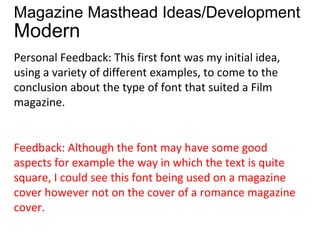 Magazine Masthead Ideas/Development
Modern
Personal Feedback: This first font was my initial idea,
using a variety of different examples, to come to the
conclusion about the type of font that suited a Film
magazine.


Feedback: Although the font may have some good
aspects for example the way in which the text is quite
square, I could see this font being used on a magazine
cover however not on the cover of a romance magazine
cover.
 