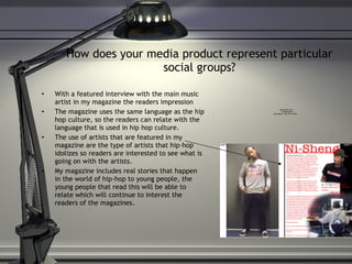 How does your media product represent particular social groups? With a featured interview with the main music artist in my magazine the readers impression  The magazine uses the same language as the hip hop culture, so the readers can relate with the language that is used in hip hop culture.  The use of artists that are featured in my magazine are the type of artists that hip-hop idolizes so readers are interested to see what is going on with the artists. My magazine includes real stories that happen in the world of hip-hop to young people, the young people that read this will be able to relate which will continue to interest the readers of the magazines.  