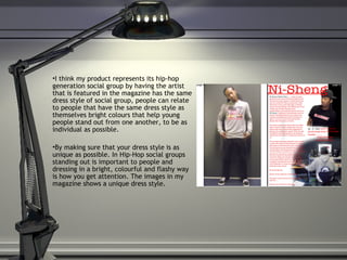 I think my product represents its hip-hop generation social group by having the artist that is featured in the magazine has the same dress style of social group, people can relate to people that have the same dress style as themselves bright colours that help young people stand out from one another, to be as individual as possible.  By making sure that your dress style is as unique as possible. In Hip-Hop social groups standing out is important to people and dressing in a bright, colourful and flashy way is how you get attention. The images in my magazine shows a unique dress style. 