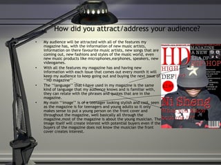 How did you attract/address your audience? My audience will be attracted with all of the features my magazine has, with the information of new music artists, information on there favourite music artists, new songs that are coming out, new fashions and styles of the music world, even new music products like microphones,earphones, speakers, new videogames.  With all the features my magazine has and having new information with each issue that comes out every month it will keep my audience to keep going out and buying the next issue of ‘‘HD magazine’’  The ‘‘language’’ that I have used in my magazine is the same kind of language that my audience knows and is familiar with, they can relate with the phrases and quotes that are in the magazine.  My main ‘‘image’’ is of a teenager looking stylish and cool, seen as the magazine is for teenagers and young adults so it only makes sense to put a young person on the front cover and throughout the magazine, well basically all through the magazine,most of the magazine is about the young musician. The image itself will create interest with potential buyers even if the buyers of the magazine does not know the musician the front cover creates interest.   
