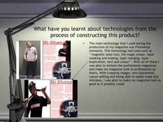 What have you learnt about technologies from the process of constructing this product? The main technology that I used during the production of my magazine was Photoshop elements. This technology had tools such as ‘‘magnetic lasso tool, the magic eraser, layer masking and erasing, layer merging, layer duplication, text and colour’’. With all of these I was able to imitate the professional magazines and make my magazine look as professional as theirs. With cropping images, text placement, colour editing and being able to easily erase any mistakes, I was able to make my magazine look as good as it possibly could. 