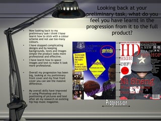 Looking back at your preliminary task, what do you feel you have learnt in the progression from it to the full product? Now looking back to my preliminary task I think I have learnt how to stick with a colour scheme and not use too many colours. I have stopped complicating designs and by keeping backgrounds, texts and images simple the product looks more professional and effective. I have learnt how to space images and text to make it look more professional. Overall my progression has been big, looking at my preliminary front cover and my final front cover you can see the massive difference. My overall skills have improved in using Photoshop and my positioning of pictures and text after all my research on existing hip hop music magazine. Progression 