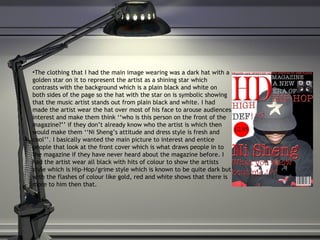 The clothing that I had the main image wearing was a dark hat with a golden star on it to represent the artist as a shining star which contrasts with the background which is a plain black and white on both sides of the page so the hat with the star on is symbolic showing that the music artist stands out from plain black and white. I had made the artist wear the hat over most of his face to arouse audiences interest and make them think ‘‘who is this person on the front of the magazine?’’ if they don’t already know who the artist is which then would make them ‘‘Ni Sheng’s attitude and dress style is fresh and cool’’. I basically wanted the main picture to interest and entice people that look at the front cover which is what draws people in to the magazine if they have never heard about the magazine before. I had the artist wear all black with hits of colour to show the artists style which is Hip-Hop/grime style which is known to be quite dark but with the flashes of colour like gold, red and white shows that there is more to him then that. 
