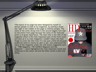 The layout of my page has been designed by myself to attract people to look at my magazine, by putting a music star right in the middle of the page to interest people. The name of the artist (Strap line) is the second biggest font size on the entire front page because the name of the featured artist is of great importance. The main title is the title of the magazine which is the most important part of the front cover and seen as it is a new magazine I couldn’t allow the main image to cover the title even if it was just a little bit because audiences need to clearly be able to see  and understand the name of the magazine unlike the well known magazines such as ‘‘VIBE Magazine, THE SOURCE Magazine and XXL Magazine’’. I have highlighted the most important words and sentences in the colour red and the other words in back and white.  