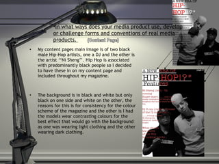 My content pages main image is of two black male Hip-Hop artists, one a DJ and the other is the artist ‘‘Ni Sheng’’. Hip Hop is associated with predominantly black people so I decided to have these in on my content page and included throughout my magazine.  The background is in black and white but only black on one side and white on the other, the reasons for this is for consistency for the colour scheme of the magazine and the other is I had the models wear contrasting colours for the best effect that would go with the background as one was wearing light clothing and the other wearing dark clothing. In what ways does your media product use, develop or challenge forms and conventions of real media products.  (Content Page) 