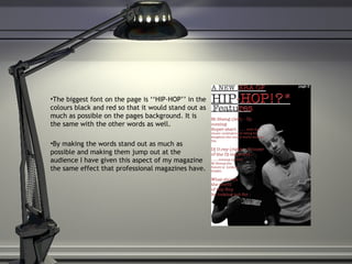 The biggest font on the page is ‘‘HIP-HOP’’ in the colours black and red so that it would stand out as much as possible on the pages background. It is the same with the other words as well. By making the words stand out as much as possible and making them jump out at the audience I have given this aspect of my magazine the same effect that professional magazines have.  