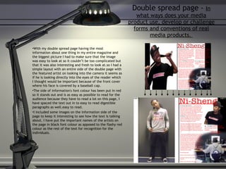 Double spread page -  In what ways does your media product use, develop or challenge forms and conventions of real media products.  With my double spread page having the most information about one thing in my entire magazine and the biggest picture I had to make sure that the image was easy to look at so it couldn’t be too complicated but that it was also interesting and fresh to look at.so I had a simple layout with an entire side of the double page with the featured artist on looking into the camera it seems as if he is looking directly into the eyes of the reader which I thought would be important because of the front cover where his face is covered by a baseball cap. The side of information's font colour has been put in red so it stands out and is as easy as possible to read for the audience because they have to read a lot on this page, I have spaced the text out in to easy to read digestible paragraphs as well.easy to read.  I included some images on the information side of the page to keep it interesting to see how the text is talking about. I have put the important names of the artists on the page in black font colour as apposed to the flashy red colour as the rest of the text for recognition for the individuals. 