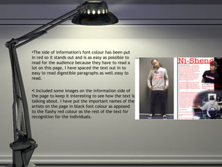 The side of information's font colour has been put in red so it stands out and is as easy as possible to read for the audience because they have to read a lot on this page, I have spaced the text out in to easy to read digestible paragraphs as well.easy to read.  I included some images on the information side of the page to keep it interesting to see how the text is talking about. I have put the important names of the artists on the page in black font colour as apposed to the flashy red colour as the rest of the text for recognition for the individuals. 