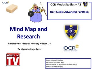 OCR Media Studies – A2 Level 
Unit G324: Advanced Portfolio 
Mind Map and 
Research 
Generation of Ideas for Ancillary Product 1) – 
Name: Hannah Hughes 
Candidate Number: 4067 
Center Name: St. Andrew’s Catholic School 
Center Number: 64135 
TV Magazine Front Cover 
 