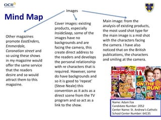Mind Map
Name: Adam Fox
Candidate Number: 2052
Center Name: St. Andrew’s Catholic
School Center Number: 64135
Images
Main image: from the
analysis of existing products,
the most used shot type for
the main image is a mid shot
with the characters facing
the camera. I have also
noticed that on the British
publications, the characters
and smiling at the camera.
Cover images: existing
products, especially
InsideSoap, some of the
images have no
backgrounds and are
facing the camera, this
create direct address to
the readers and develops
the personal relationship
with re characters that is
required. However, some
do have backgrounds and
so it is good to ‘repeat’
(Steve Neale) this
convention as it acts as a
direct scene from the TV
program and so act as a
link to the show.
Other magazines
promote EastEnders,
Emmerdale,
Coronation street and
so using these shows
in my magazine would
offer the same service
that the readers
desire and so would
attract them to this
magazine.
 