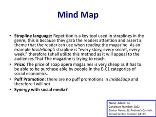 Mind Map
• Strapline language: Repetition is a key tool used in straplines in the
genre, this is because they grab the readers attention and assert a
theme that the reader can use when reading the magazine. As an
example InsideSoap’s strapline is “every story, every secret, every
week.” therefore I shall utilize this method as it will appeal to the
audiences That The magazine is trying to reach.
• Price: The price of soap opera magazines is very cheap as it has to
be able to be purchase able by people in the E-C1 categories of
social economics.
• Puff Promotion: there are no puff promotions in InsideSoap and
therefore I will not
• Synergy with social media?
Name: Adam Fox
Candidate Number: 2052
Center Name: St. Andrew’s Catholic
School Center Number: 64135
 