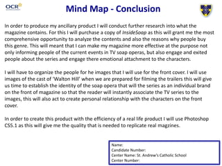 Mind Map - Conclusion
Name:
Candidate Number:
Center Name: St. Andrew’s Catholic School
Center Number:
In order to produce my ancillary product I will conduct further research into what the
magazine contains. For this I will purchase a copy of InsideSoap as this will grant me the most
comprehensive opportunity to analyze the contents and also the reasons why people buy
this genre. This will meant that I can make my magazine more effective at the purpose not
only informing people of the current events in TV soap operas, but also engage and exited
people about the series and engage there emotional attachment to the characters.
I will have to organize the people for he images that I will use for the front cover. I will use
images of the cast of ‘Walton Hill’ when we are prepared for filming the trailers this will give
us time to establish the identity of the soap opera that will the series as an individual brand
on the front of magazine so that the reader will instantly associate the TV series to the
images, this will also act to create personal relationship with the characters on the front
cover.
In order to create this product with the efficiency of a real life product I will use Photoshop
CS5.1 as this will give me the quality that is needed to replicate real magzines.
 