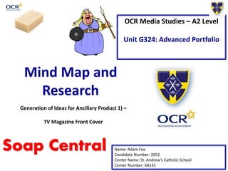 OCR Media Studies – A2 Level
Unit G324: Advanced Portfolio
Mind Map and
Research
Name: Adam Fox
Candidate Number: 2052
Center Name: St. Andrew’s Catholic School
Center Number: 64135
Generation of Ideas for Ancillary Product 1) –
TV Magazine Front Cover
Soap Central
 