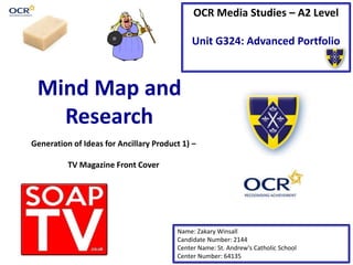 OCR Media Studies – A2 Level
Unit G324: Advanced Portfolio
Mind Map and
Research
Name: Zakary Winsall
Candidate Number: 2144
Center Name: St. Andrew’s Catholic School
Center Number: 64135
Generation of Ideas for Ancillary Product 1) –
TV Magazine Front Cover
 