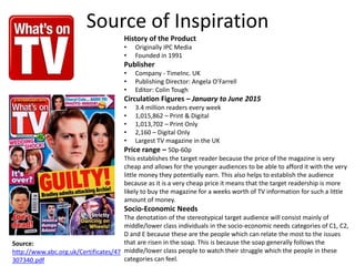 Source of Inspiration
History of the Product
• Originally IPC Media
• Founded in 1991
Publisher
• Company - TimeInc. UK
• Publishing Director: Angela O’Farrell
• Editor: Colin Tough
Circulation Figures – January to June 2015
• 3.4 million readers every week
• 1,015,862 – Print & Digital
• 1,013,702 – Print Only
• 2,160 – Digital Only
• Largest TV magazine in the UK
Price range – 50p-60p
This establishes the target reader because the price of the magazine is very
cheap and allows for the younger audiences to be able to afford it with the very
little money they potentially earn. This also helps to establish the audience
because as it is a very cheap price it means that the target readership is more
likely to buy the magazine for a weeks worth of TV information for such a little
amount of money.
Socio-Economic Needs
The denotation of the stereotypical target audience will consist mainly of
middle/lower class individuals in the socio-economic needs categories of C1, C2,
D and E because these are the people which can relate the most to the issues
that are risen in the soap. This is because the soap generally follows the
middle/lower class people to watch their struggle which the people in these
categories can feel.
Source:
http://www.abc.org.uk/Certificates/47
307340.pdf
 