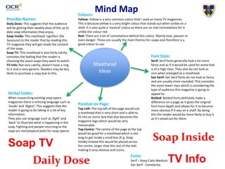 Mind Map
Masthead
Ideas
Possible Names:
Daily Dose: This suggests that the audience
will be getting their weekly dose of the up to
date soap information they enjoy.
Soap Inside: This masthead ‘signifies’ (De
Saussure) to the reader that by reading this
TV magazine they will get inside the content
of the soap.
Soap TV: This masthead is also fairly catchy,
connotes the feeling that the reader is
choosing the exact soaps they want to watch.
TV Info: Not very catchy, doesn’t have a ring
to it and is very generic. Readers may be less
likely to purchase a copy due to this.
Verbal Codes:
When researching existing soap opera
magazines there is enticing language such as
‘inside’ and ‘digest’. This suggests that the
reader is going to be taking in a lot of key
information.
They also use language such as ‘fight’ and
‘back’ to illustrate what is happening in the
soap. Fighting and people returning to the
soap are stereotypical plots for soap operas.
Colours:
Yellow: Yellow is a very common colour that I used on many TV magazines.
This is because yellow is a very bright colour that stands out when visible on a
shelf. It is also quite a ‘neutral’ colour as there are no real connotations for it
unlike the colour red.
Red: There are a lot of connotations behind this colour. Mainly love, passion or
even danger. These are usually the main themes for soaps and therefore is a
good colour to use.
Position on Page:
Top Left: The top left of the page would suit
a masthead that is very short and is able to
fit into an iconic box that also becomes the
magazine logo which would be very
memorable.
Top Centre: The centre of the page at the top
would be good for a masthead which is too
long to get inside a small box (E.g. Soap
Inside) instead this would be placed across
the centre, larger than the rest of the text
making it very obvious and iconic.
Font Style:
Serif: Serif fonts generally look a lot more
fancy and as if it would be used for some that
is of a high class. They also do not look as
nice when enlarged as a masthead.
San Serif: San Serif fonts do not look as fancy
and are usually more rounded. This connotes
the more lower class which is considering the
type of audience this magazine is going to
appeal to.
Bolded: Bolded fonts definitely make a
difference on a page as it gives the original
font more depth and allows for it to become
more obvious if it was on a shelf. By doing
this the reader would be more likely to buy it
as it’s stood out for them.
Soap TV
Daily Dose
Soap Inside
TV InfoFonts:
Serif – Keep Calm Medium
San Serif - Constantia
 