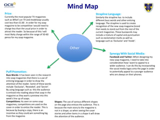 Mind Map
Price:
Currently the most popular TV magazines
such as What’s on TV and InsideSoap usually
cost less than £1.00 . In order for my soap
magazine to be competitive I would need to
charge less than the usual price in order to
attract the reader. So because of this I will
most likely charge within the range of 50-60
pence for my soap magazine.
Other
Puff Promotion:
Buzz Words: It has been seen in the research
into soap magazines that there is a use of
enticing language in order to draw the
attention of the reader. Some of these words
include ‘Exclusive’, ‘Revealed’, and ‘Secret’.
By using language such as this the audience
is enticed into reading about that soap in the
magazine as they want a preview into this
week’s line up of soaps.
Competitions: As seen on some soap
magazines, competitions are used on the
cover in order to entice the reader. This is
because by buying a copy, there is an
incentive as they could win something big
from the magazine.
Shapes: The use of various different shapes
on the page also entices the audience. This is
because the main story to the magazine is
not in a shape, so when seeing the cover
stories and other items in a shape it will draw
the attention of the audience.
Strapline Language:
Similarly the strapline has to include
different buzz words and other enticing
language. The strapline is used to create
recognition of the new soap magazine brand
that needs to stand out from the rest of the
current magazines. These buzzwords may
include a mixture of capital and punctuation
such as exclamation marks as well as
language such as ‘Exclusive’ and ‘Inside’.
Synergy With Social Media:
Facebook and Twitter: When designing my
new soap magazine, I need to take into
consideration how I want to appeal to a
wider audience. I can do this by incorporating
the social media logos onto the page in order
to potentially appeal to a younger audience
who are always on their phones.
 