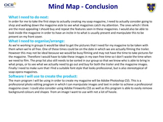 Mind Map - Conclusion
What I need to do next:
In order for me to take the first steps to actually creating my soap magazine, I need to actually consider going to
shop and walking down the magazine aisle to see what magazines catch my attention. The ones which I think
are the most appealing I should buy and repeat the features seen in these magazines. I would also be able to
look inside the magazine in order to have an incite in to what is usually present and manipulate this to be
present on my front cover.
What I need to organise/arrange:
As we’re working in groups it would be ideal to get the pictures that I need for my magazine to be taken with
them when we’re all free. One of these times could be on the date in which we are actually filming the trailer.
However this may not be ideal because we would be busy filming and may not have the time to take pictures for
the magazine. Therefore I would have to take these images in my own free time so I don’t waste the time when
we need to film. The prop list also still needs to be sorted in our group so that we know who is able to bring in
what props, or to see what we actually need to go out and buy for both the trailer and the magazine images.
Finally I need to make sure that I find a suitable font style that looks professional, but is also stereotypical of
soap opera magazines.
Software I will use to create the product:
The main program I will be using in order to create my magazine will be Adobe Photoshop CS5. This is a
professional photo editing program in which I can manipulate images and text in order to achieve a professional
magazine cover. I could also consider using Adobe Fireworks CS5 as well as this program is able to easily remove
background colours and shapes from an image I want to use with not a lot of hassle.
 