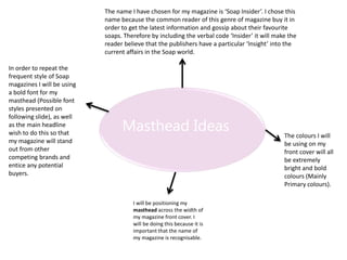 Masthead Ideas
The name I have chosen for my magazine is ‘Soap Insider’. I chose this
name because the common reader of this genre of magazine buy it in
order to get the latest information and gossip about their favourite
soaps. Therefore by including the verbal code ‘Insider’ it will make the
reader believe that the publishers have a particular ‘Insight’ into the
current affairs in the Soap world.
In order to repeat the
frequent style of Soap
magazines I will be using
a bold font for my
masthead (Possible font
styles presented on
following slide), as well
as the main headline
wish to do this so that
my magazine will stand
out from other
competing brands and
entice any potential
buyers.
The colours I will
be using on my
front cover will all
be extremely
bright and bold
colours (Mainly
Primary colours).
I will be positioning my
masthead across the width of
my magazine front cover. I
will be doing this because it is
important that the name of
my magazine is recognisable.
 