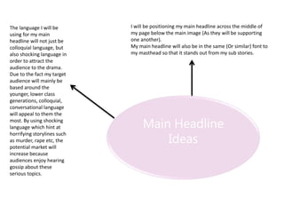 Main Headline
Ideas
The language I will be
using for my main
headline will not just be
colloquial language, but
also shocking language in
order to attract the
audience to the drama.
Due to the fact my target
audience will mainly be
based around the
younger, lower class
generations, colloquial,
conversational language
will appeal to them the
most. By using shocking
language which hint at
horrifying storylines such
as murder, rape etc, the
potential market will
increase because
audiences enjoy hearing
gossip about these
serious topics.
I will be positioning my main headline across the middle of
my page below the main image (As they will be supporting
one another).
My main headline will also be in the same (Or similar) font to
my masthead so that it stands out from my sub stories.
 