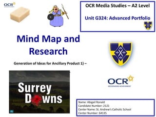 OCR Media Studies – A2 Level
Unit G324: Advanced Portfolio
Mind Map and
Research
Name: Abigail Ronald
Candidate Number: 2121
Center Name: St. Andrew’s Catholic School
Center Number: 64135
Generation of Ideas for Ancillary Product 1) –
TV Magazine Front Cover
 