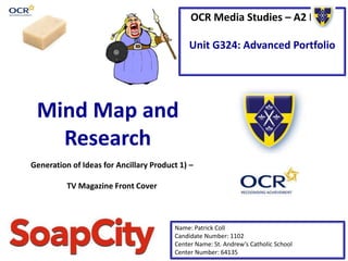 OCR Media Studies – A2 Level
Unit G324: Advanced Portfolio
Mind Map and
Research
Name: Patrick Coll
Candidate Number: 1102
Center Name: St. Andrew’s Catholic School
Center Number: 64135
Generation of Ideas for Ancillary Product 1) –
TV Magazine Front Cover
 