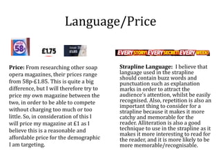 Language/Price
Price: From researching other soap
opera magazines, their prices range
from 58p-£1.85. This is quite a big
difference, but I will therefore try to
price my own magazine between the
two, in order to be able to compete
without charging too much or too
little. So, in consideration of this I
will price my magazine at £1 as I
believe this is a reasonable and
affordable price for the demographic
I am targeting.
Strapline Language: I believe that
language used in the strapline
should contain buzz words and
punctuation such as explanation
marks in order to attract the
audience’s attention, whilst be easily
recognised. Also, repetition is also an
important thing to consider for a
strapline because it makes it more
catchy and memorable for the
reader. Alliteration is also a good
technique to use in the strapline as it
makes it more interesting to read for
the reader, and it is more likely to be
more memorable/recognisable.
 
