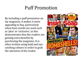 Puff Promotion
By including a puff promotion on
my magazine, it makes it more
appealing to buy, particularly
when buzz words are used such
as ‘plus’ or ‘exclusive’, as this
demonstrates that the readers are
gaining extra benefits by
purchasing the magazine. It is
often written using bold and eye-
catching colours in order to grab
the attention of the reader.
 