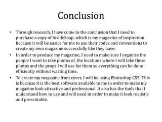 Conclusion
• Through research, I have come to the conclusion that I need to
purchase a copy of InsideSoap, which is my magazine of inspiration
because it will be easier for me to use their codes and conventions to
create my own magazine successfully like they have.
• In order to produce my magazine, I need to make sure I organise the
people I want to take photos of, the locations where I will take these
photos and the props I will use for them so everything can be done
efficiently without wasting time.
• To create my magazine front cover, I will be using Photoshop CS5. This
is because it is the best software available to me in order to make my
magazine look attractive and professional. It also has the tools that I
understand how to use and will need in order to make it look realistic
and presentable.
 