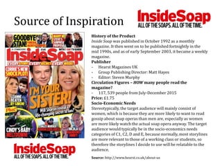 Source of Inspiration
History of the Product
Inside Soap was published in October 1992 as a monthly
magazine. It then went on to be published fortnightly in the
mid 1990s, and as of early September 2003, it became a weekly
magazine.
Publisher
- Hearst Magazines UK
- Group Publishing Director: Matt Hayes
- Editor: Steven Murphy
Circulation Figures – HOW many people read the
magazine?
- 117, 539 people from July-December 2015
Price: £1.75
Socio-Economic Needs
Stereotypically, the target audience will mainly consist of
women, which is because they are more likely to want to read
gossip about soap operas than men are, especially as women
are more likely watch the actual soap opera anyway. The target
audience would typically be in the socio-economics needs
categories of C1, C2, D and E, because normally, most storylines
are more relevant to those of a working class or students, so
therefore the storylines I decide to use will be relatable to the
audience.
Source: http://www.hearst.co.uk/about-us
 