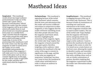 Masthead Ideas
SoapLatest – This masthead
would attract my target audience
particularly due to the use of the
verbal code ‘Latest’. This is
because it will therefore ‘inform’
(Katz) the reader that the content
of the magazine will be up-to-date,
which will enable them to read
about brand new storylines/gossip
from soaps on a weekly basis.
‘Soap’ connotes that the magazine
will revolve around the soap opera
genre, which will target a niche
readership. In terms of the
positioning of the masthead, it will
be in the center near the top of the
magazine in order to stand out to
the reader, so it is easily
identifiable and promotes the
brand identity of the magazine. I
will make sure it is in a bold font,
with a bold colour such as red, to
connote significance on the page,
and this will be easily recognizable
for the reader and they will
understand what the magazine is
about.
SoapDisclosure – This masthead
is engaging because of the use of
the verbal code ‘Disclosure’. This is
because it holds of connotations of
revealing new and/secret
information to the reader, which
no other magazines would be able
to report to their readers. The use
of the verbal code ‘Soap’ displays
that the magazine will release
stories and gossip about soap
operas, which will enable it to
target a niche audience. I want to
position the masthead at the top of
the page in the center, in order for
it to stand out as a main feature on
the front cover, allowing the reader
to identify it easily, and remember
the name of it. I plan to use a bold
font with a striking colour such as
red, as it holds connotations of
passion, therefore implying that
the magazine is passionate to offer
the reader new information about
the soaps.
ExclusiveSoap – This masthead is
appealing because of the verbal
code ‘Exclusive’, which connotes
that the news and information that
the reader will receive is different
and unique in comparison to other
magazines. It also suggests that the
reader will know something secret
that other people who don’t buy
the magazine won’t know about,
therefore highlighting the
exclusivity of the magazine. Again,
the verbal code ‘Soap’ implies that
the magazine is based around the
soap opera genre, therefore
targeting a niche audience. I plan
to position the masthead in the top
center of the page to connote its
significance on the page, and this
is also what my magazine of
inspiration ‘InsideSoap’ has done
too. I want to have the masthead in
a bold colour with bold text in
order to attract an audience to
want to read it.
 