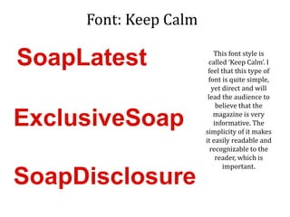 Font: Keep Calm
This font style is
called ‘Keep Calm’. I
feel that this type of
font is quite simple,
yet direct and will
lead the audience to
believe that the
magazine is very
informative. The
simplicity of it makes
it easily readable and
recognizable to the
reader, which is
important.
SoapLatest
ExclusiveSoap
SoapDisclosure
 