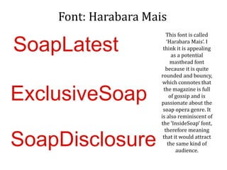 Font: Harabara Mais
This font is called
‘Harabara Mais’. I
think it is appealing
as a potential
masthead font
because it is quite
rounded and bouncy,
which connotes that
the magazine is full
of gossip and is
passionate about the
soap opera genre. It
is also reminiscent of
the ‘InsideSoap’ font,
therefore meaning
that it would attract
the same kind of
audience.
SoapLatest
ExclusiveSoap
SoapDisclosure
 