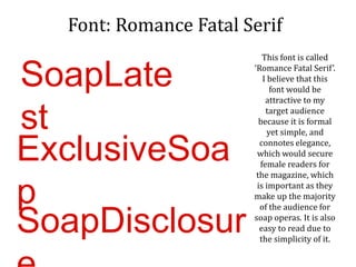 Font: Romance Fatal Serif
This font is called
‘Romance Fatal Serif’.
I believe that this
font would be
attractive to my
target audience
because it is formal
yet simple, and
connotes elegance,
which would secure
female readers for
the magazine, which
is important as they
make up the majority
of the audience for
soap operas. It is also
easy to read due to
the simplicity of it.
SoapLate
st
ExclusiveSoa
p
SoapDisclosur
 