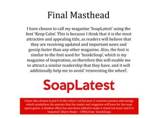 Final Masthead
I have chosen to call my magazine ‘SoapLatest’ using the
font ‘Keep Calm’. This is because I think that it is the most
attractive and appealing title, as readers will believe that
they are receiving updated and important news and
gossip faster than any other magazine. Also, the font is
similar to the font used for ‘InsideSoap’, which is my
magazine of inspiration, so therefore this will enable me
to attract a similar readership that they have, and it will
additionally help me to avoid ‘reinventing the wheel’.
I have also chosen to put it in the colour red because it connotes passion and energy,
which symbolizes the passion that the reader and magazine will have for the soap
opera genre. A shadow effect has also been added to make it stand out more and it is
‘repeated’ (Steve Neale – 1980) from ‘InsideSoap’.
 