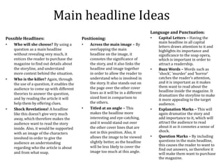 Main headline Ideas
Possible Headlines:
• Who will she choose? By using a
question as a main headline
without revealing very much, it
entices the reader to purchase the
magazine to find out details about
the storyline, and understand
more context behind the situation.
• Who is the killer? Again, through
the use of a question, it enables the
audience to come up with different
theories to answer the question,
and by reading the article it will
help them by offering clues.
• Shock Revelations! A headline
like this doesn’t give very much
away, which therefore makes the
audience want to read the story
inside. Also, it would be supported
with an image of the characters
involved in order to give the
audience an understanding
regarding who the article is about
and from what soap.
Language and Punctuation:
• Capital Letters – Having the
main headline in all capital
letters draws attention to it and
highlights its importance and
significance to the soap opera,
which is important in order to
attract a readership.
• Buzz Words – Words such as
‘shock’, ‘murder’ and ‘horror’
catches the reader’s attention,
and it is important as it makes
them want to read about the
headline inside the magazine. It
dramatizes the storyline to make
it more appealing to the target
audience.
• Explanation Marks – This will
again dramatize the story and
add importance to it, which will
attract the audience to read
about it as it connotes a sense of
shock.
• Question Marks – By including
questions in the main headline,
this causes the reader to want to
find out answers, so therefore it
will make them want to purchase
the magazine.
Positioning:
• Across the main image – By
overlapping the main
headline on the image, it
connotes the significance of
the story, and it also links the
headline and image together
in order to allow the reader to
understand who is involved in
the story. It also stands out on
the page over the other cover
lines as it will be in a different
sized font in comparison to
the others.
• Titled at an angle – This
makes the headline more
interesting and eye-catching,
and it would stand out over
the other cover lines that are
not in this position. Also, it
allows the image to be viewed
slightly better, as the headline
will be less likely to cover the
image too much at this angle.
 