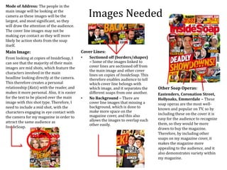 Images Needed
Main Image:
From looking at copies of InsideSoap, I
can see that the majority of their main
images are mid shots, which feature the
characters involved in the main
headline looking directly at the camera.
This therefore creates a personal
relationship (Katz) with the reader, and
makes it more personal. Also, it is easier
for the text to be placed over the main
image with this shot type. Therefore, I
need to include a mid shot, with the
characters engaging in eye contact with
the camera for my magazine in order to
attract the same audience as
InsideSoap.
Other Soap Operas:
Eastenders, Coronation Street,
Hollyoaks, Emmerdale – These
soap operas are the most well-
known and popular on TV, so by
including these on the cover it is
easy for the audience to recognize
them, so they would be more
drawn to buy the magazine.
Therefore, by including other
soaps on my magazine cover, it
makes the magazine more
appealing to the audience, and it
also demonstrates variety within
my magazine.
Cover Lines:
• Sectioned off (borders/shapes)
– Some of the images linked to
cover lines are sectioned off from
the main image and other cover
lines on copies of InsideSoap. This
therefore enables audience to tell
which cover line belongs with
which image, and it separates the
different soaps from one another.
• No Background – There are
cover line images that missing a
background, which is done to
make more space on the
magazine cover, and this also
allows the images to overlap each
other easily.
Mode of Address: The people in the
main image will be looking at the
camera as these images will be the
largest, and most significant, so they
will draw the attention of the audience.
The cover line images may not be
making eye contact as they will more
likely be action shots from the soap
itself.
 