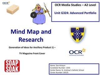 OCR Media Studies – A2 Level
Unit G324: Advanced Portfolio
Mind Map and
Research
Name: Zoe Hickson
Candidate Number: 1033
Center Name: St. Andrew’s Catholic School
Center Number: 64135
Generation of Ideas for Ancillary Product 1) –
TV Magazine Front Cover
 