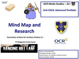 OCR Media Studies – A2 Level
Unit G324: Advanced Portfolio
Mind Map and
Research
Name: Jessica Blundell
Candidate Number: 1020
Center Name: St. Andrew’s Catholic School
Center Number: 64135
Generation of Ideas for Ancillary Product 1) –
TV Magazine Front Cover
 