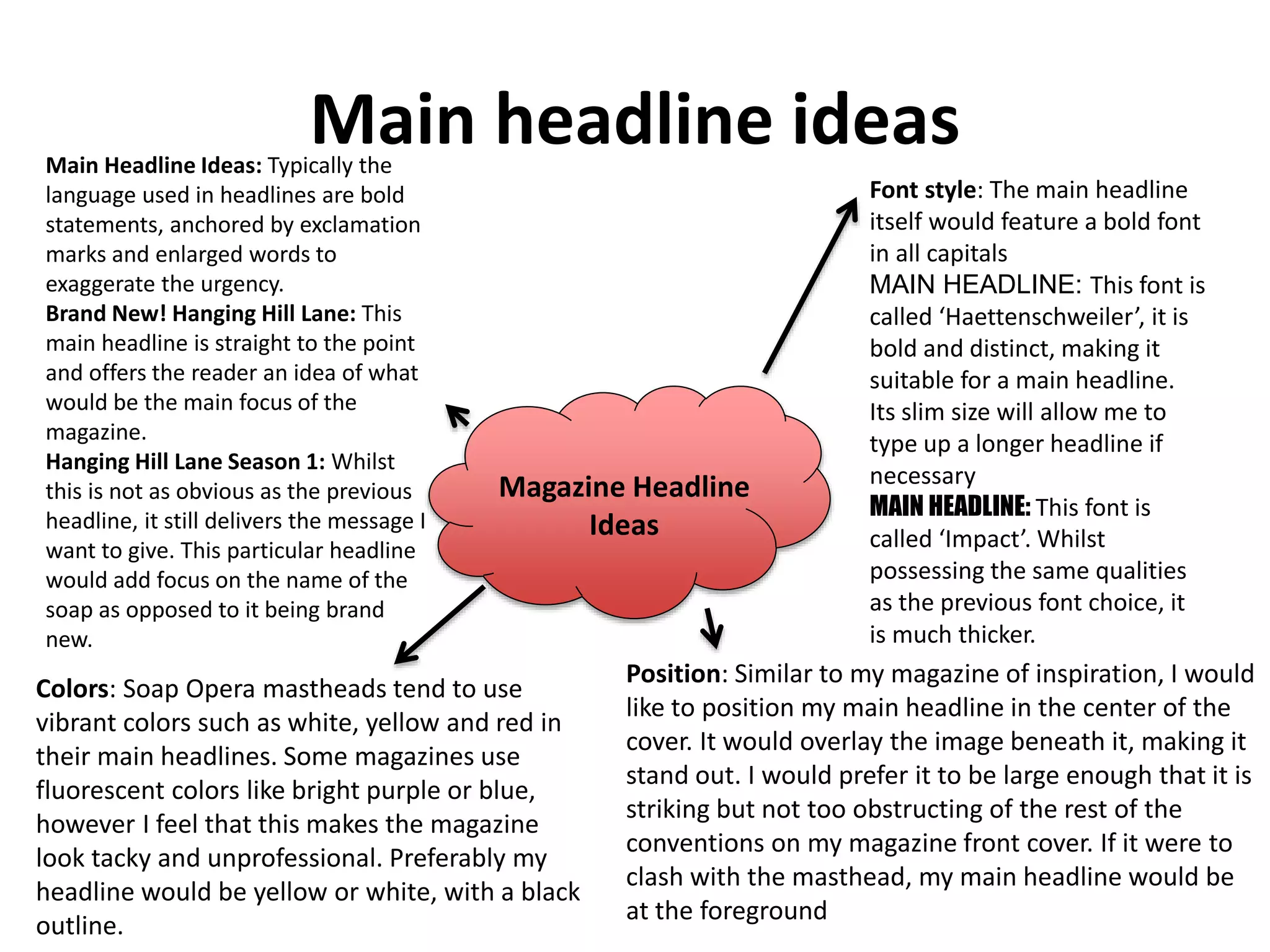 Main headline ideas
Magazine Headline
Ideas
Main Headline Ideas: Typically the
language used in headlines are bold
statements, anchored by exclamation
marks and enlarged words to
exaggerate the urgency.
Brand New! Hanging Hill Lane: This
main headline is straight to the point
and offers the reader an idea of what
would be the main focus of the
magazine.
Hanging Hill Lane Season 1: Whilst
this is not as obvious as the previous
headline, it still delivers the message I
want to give. This particular headline
would add focus on the name of the
soap as opposed to it being brand
new.
Colors: Soap Opera mastheads tend to use
vibrant colors such as white, yellow and red in
their main headlines. Some magazines use
fluorescent colors like bright purple or blue,
however I feel that this makes the magazine
look tacky and unprofessional. Preferably my
headline would be yellow or white, with a black
outline.
Font style: The main headline
itself would feature a bold font
in all capitals
MAIN HEADLINE: This font is
called ‘Haettenschweiler’, it is
bold and distinct, making it
suitable for a main headline.
Its slim size will allow me to
type up a longer headline if
necessary
MAIN HEADLINE: This font is
called ‘Impact’. Whilst
possessing the same qualities
as the previous font choice, it
is much thicker.
Position: Similar to my magazine of inspiration, I would
like to position my main headline in the center of the
cover. It would overlay the image beneath it, making it
stand out. I would prefer it to be large enough that it is
striking but not too obstructing of the rest of the
conventions on my magazine front cover. If it were to
clash with the masthead, my main headline would be
at the foreground
 