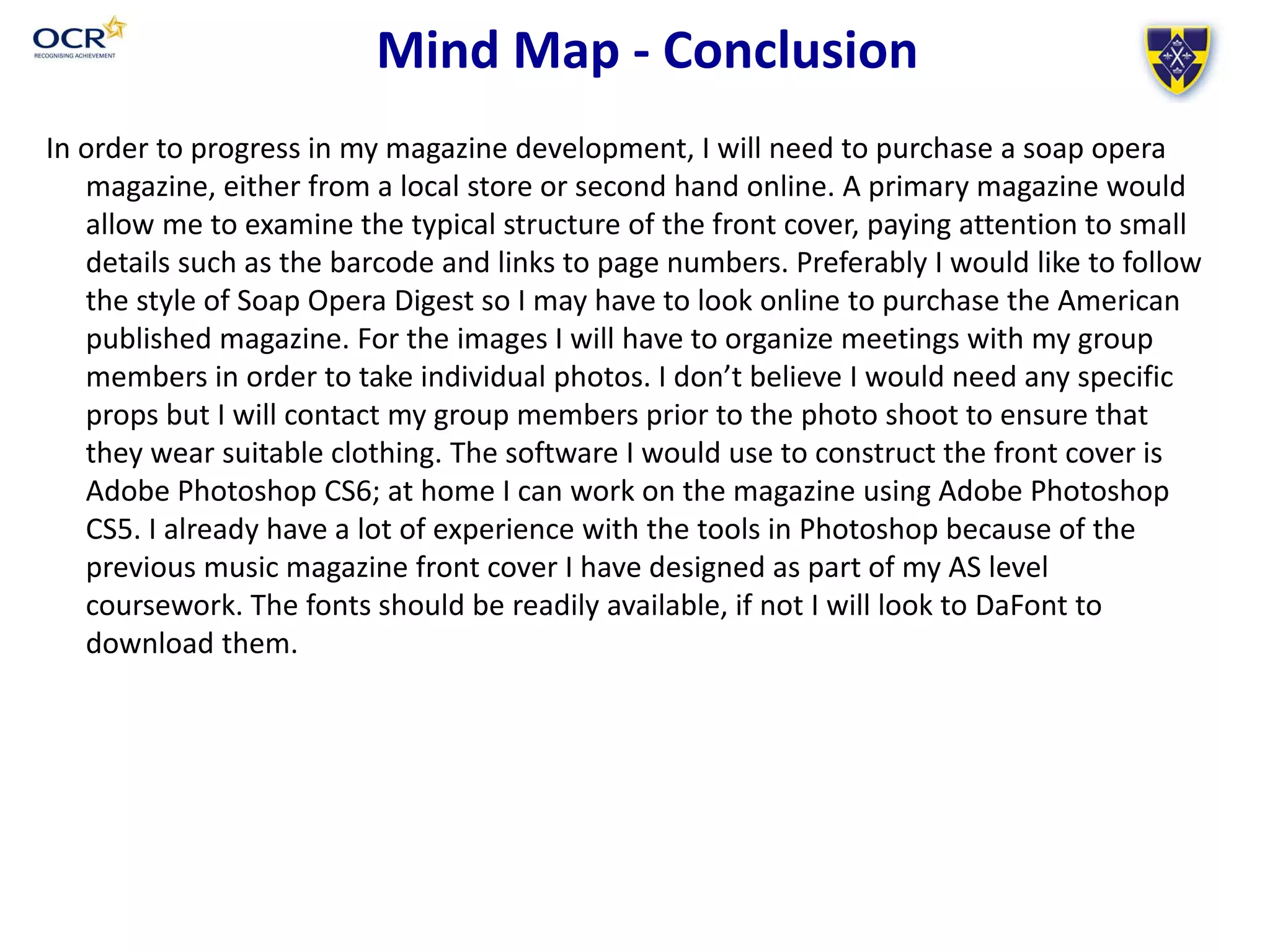Mind Map - Conclusion
In order to progress in my magazine development, I will need to purchase a soap opera
magazine, either from a local store or second hand online. A primary magazine would
allow me to examine the typical structure of the front cover, paying attention to small
details such as the barcode and links to page numbers. Preferably I would like to follow
the style of Soap Opera Digest so I may have to look online to purchase the American
published magazine. For the images I will have to organize meetings with my group
members in order to take individual photos. I don’t believe I would need any specific
props but I will contact my group members prior to the photo shoot to ensure that
they wear suitable clothing. The software I would use to construct the front cover is
Adobe Photoshop CS6; at home I can work on the magazine using Adobe Photoshop
CS5. I already have a lot of experience with the tools in Photoshop because of the
previous music magazine front cover I have designed as part of my AS level
coursework. The fonts should be readily available, if not I will look to DaFont to
download them.
 